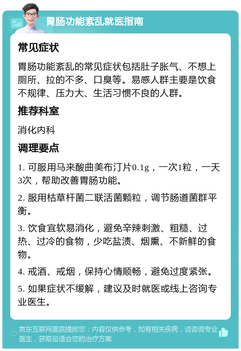 胃肠功能紊乱就医指南 常见症状 胃肠功能紊乱的常见症状包括肚子胀气、不想上厕所、拉的不多、口臭等。易感人群主要是饮食不规律、压力大、生活习惯不良的人群。 推荐科室 消化内科 调理要点 1. 可服用马来酸曲美布汀片0.1g，一次1粒，一天3次，帮助改善胃肠功能。 2. 服用枯草杆菌二联活菌颗粒，调节肠道菌群平衡。 3. 饮食宜软易消化，避免辛辣刺激、粗糙、过热、过冷的食物，少吃盐渍、烟熏、不新鲜的食物。 4. 戒酒、戒烟，保持心情顺畅，避免过度紧张。 5. 如果症状不缓解，建议及时就医或线上咨询专业医生。