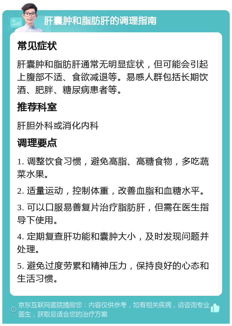 肝囊肿和脂肪肝的调理指南 常见症状 肝囊肿和脂肪肝通常无明显症状，但可能会引起上腹部不适、食欲减退等。易感人群包括长期饮酒、肥胖、糖尿病患者等。 推荐科室 肝胆外科或消化内科 调理要点 1. 调整饮食习惯，避免高脂、高糖食物，多吃蔬菜水果。 2. 适量运动，控制体重，改善血脂和血糖水平。 3. 可以口服易善复片治疗脂肪肝，但需在医生指导下使用。 4. 定期复查肝功能和囊肿大小，及时发现问题并处理。 5. 避免过度劳累和精神压力，保持良好的心态和生活习惯。