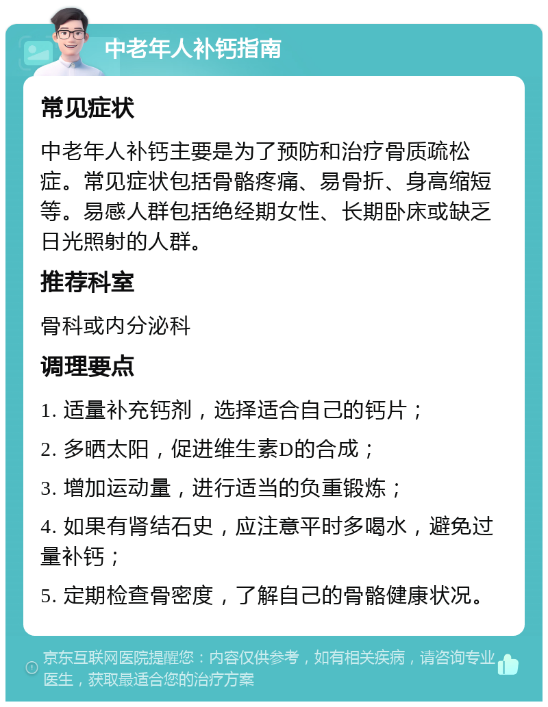 中老年人补钙指南 常见症状 中老年人补钙主要是为了预防和治疗骨质疏松症。常见症状包括骨骼疼痛、易骨折、身高缩短等。易感人群包括绝经期女性、长期卧床或缺乏日光照射的人群。 推荐科室 骨科或内分泌科 调理要点 1. 适量补充钙剂，选择适合自己的钙片； 2. 多晒太阳，促进维生素D的合成； 3. 增加运动量，进行适当的负重锻炼； 4. 如果有肾结石史，应注意平时多喝水，避免过量补钙； 5. 定期检查骨密度，了解自己的骨骼健康状况。