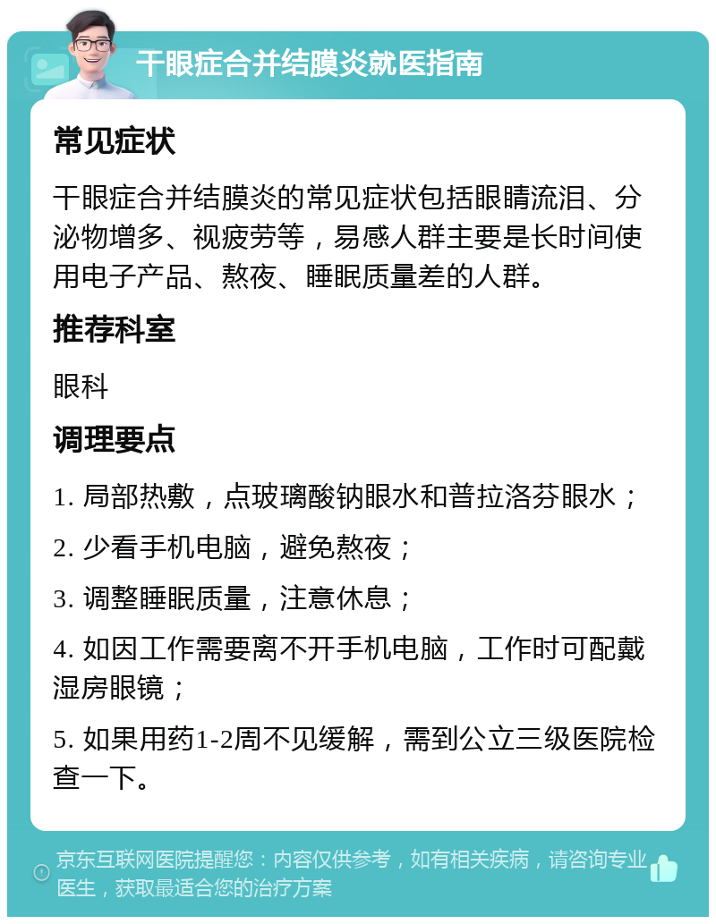 干眼症合并结膜炎就医指南 常见症状 干眼症合并结膜炎的常见症状包括眼睛流泪、分泌物增多、视疲劳等，易感人群主要是长时间使用电子产品、熬夜、睡眠质量差的人群。 推荐科室 眼科 调理要点 1. 局部热敷，点玻璃酸钠眼水和普拉洛芬眼水； 2. 少看手机电脑，避免熬夜； 3. 调整睡眠质量，注意休息； 4. 如因工作需要离不开手机电脑，工作时可配戴湿房眼镜； 5. 如果用药1-2周不见缓解，需到公立三级医院检查一下。