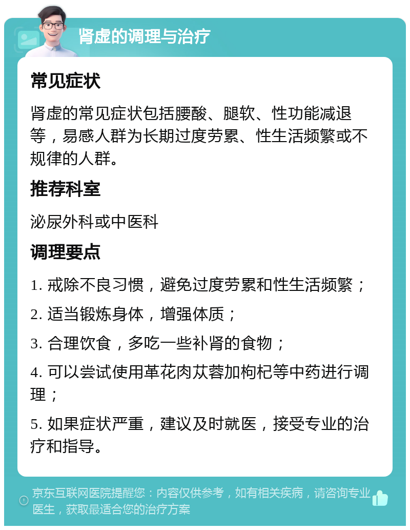 肾虚的调理与治疗 常见症状 肾虚的常见症状包括腰酸、腿软、性功能减退等，易感人群为长期过度劳累、性生活频繁或不规律的人群。 推荐科室 泌尿外科或中医科 调理要点 1. 戒除不良习惯，避免过度劳累和性生活频繁； 2. 适当锻炼身体，增强体质； 3. 合理饮食，多吃一些补肾的食物； 4. 可以尝试使用革花肉苁蓉加枸杞等中药进行调理； 5. 如果症状严重，建议及时就医，接受专业的治疗和指导。