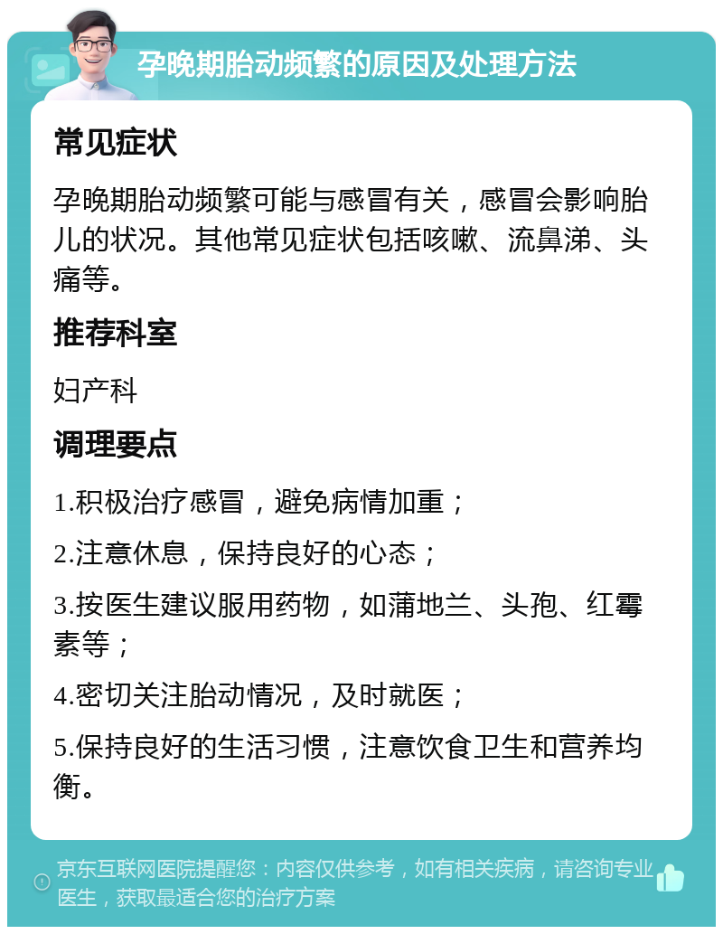 孕晚期胎动频繁的原因及处理方法 常见症状 孕晚期胎动频繁可能与感冒有关，感冒会影响胎儿的状况。其他常见症状包括咳嗽、流鼻涕、头痛等。 推荐科室 妇产科 调理要点 1.积极治疗感冒，避免病情加重； 2.注意休息，保持良好的心态； 3.按医生建议服用药物，如蒲地兰、头孢、红霉素等； 4.密切关注胎动情况，及时就医； 5.保持良好的生活习惯，注意饮食卫生和营养均衡。