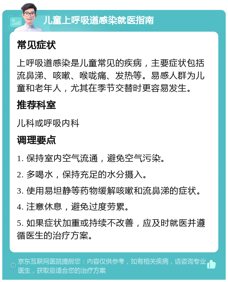 儿童上呼吸道感染就医指南 常见症状 上呼吸道感染是儿童常见的疾病，主要症状包括流鼻涕、咳嗽、喉咙痛、发热等。易感人群为儿童和老年人，尤其在季节交替时更容易发生。 推荐科室 儿科或呼吸内科 调理要点 1. 保持室内空气流通，避免空气污染。 2. 多喝水，保持充足的水分摄入。 3. 使用易坦静等药物缓解咳嗽和流鼻涕的症状。 4. 注意休息，避免过度劳累。 5. 如果症状加重或持续不改善，应及时就医并遵循医生的治疗方案。