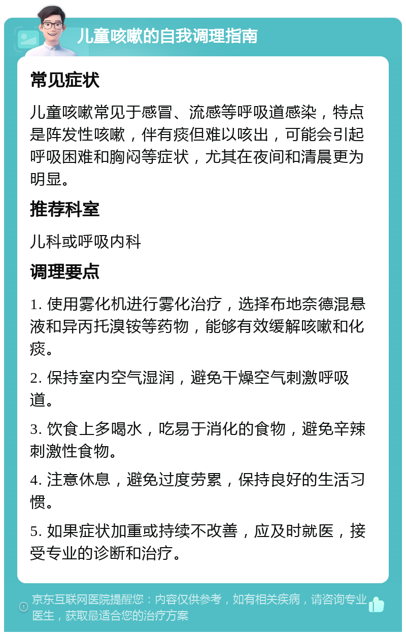 儿童咳嗽的自我调理指南 常见症状 儿童咳嗽常见于感冒、流感等呼吸道感染，特点是阵发性咳嗽，伴有痰但难以咳出，可能会引起呼吸困难和胸闷等症状，尤其在夜间和清晨更为明显。 推荐科室 儿科或呼吸内科 调理要点 1. 使用雾化机进行雾化治疗，选择布地奈德混悬液和异丙托溴铵等药物，能够有效缓解咳嗽和化痰。 2. 保持室内空气湿润，避免干燥空气刺激呼吸道。 3. 饮食上多喝水，吃易于消化的食物，避免辛辣刺激性食物。 4. 注意休息，避免过度劳累，保持良好的生活习惯。 5. 如果症状加重或持续不改善，应及时就医，接受专业的诊断和治疗。