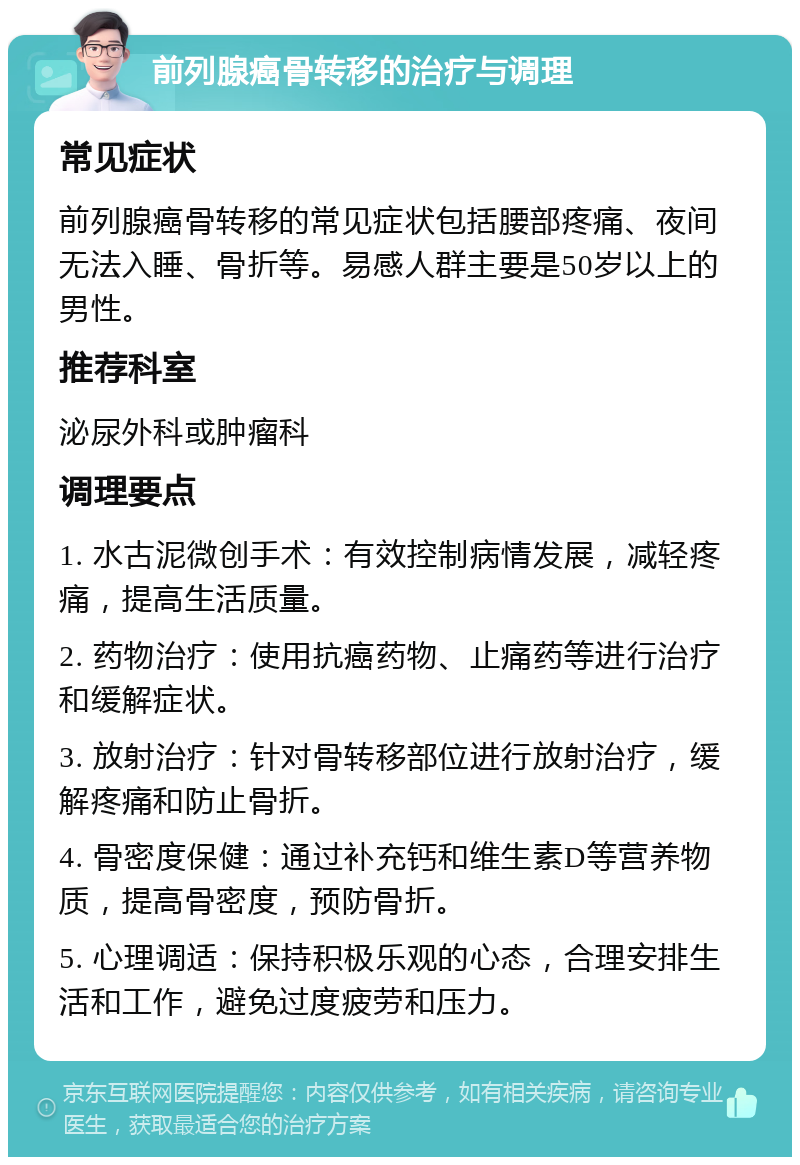 前列腺癌骨转移的治疗与调理 常见症状 前列腺癌骨转移的常见症状包括腰部疼痛、夜间无法入睡、骨折等。易感人群主要是50岁以上的男性。 推荐科室 泌尿外科或肿瘤科 调理要点 1. 水古泥微创手术：有效控制病情发展，减轻疼痛，提高生活质量。 2. 药物治疗：使用抗癌药物、止痛药等进行治疗和缓解症状。 3. 放射治疗：针对骨转移部位进行放射治疗，缓解疼痛和防止骨折。 4. 骨密度保健：通过补充钙和维生素D等营养物质，提高骨密度，预防骨折。 5. 心理调适：保持积极乐观的心态，合理安排生活和工作，避免过度疲劳和压力。