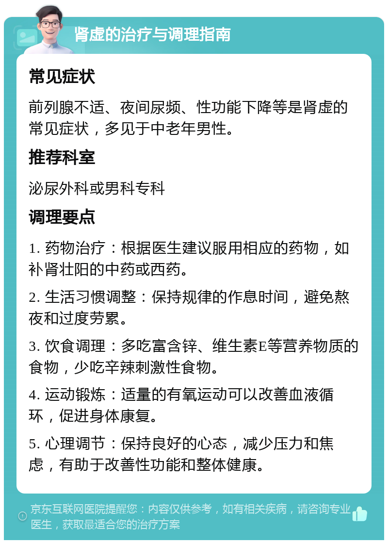 肾虚的治疗与调理指南 常见症状 前列腺不适、夜间尿频、性功能下降等是肾虚的常见症状，多见于中老年男性。 推荐科室 泌尿外科或男科专科 调理要点 1. 药物治疗：根据医生建议服用相应的药物，如补肾壮阳的中药或西药。 2. 生活习惯调整：保持规律的作息时间，避免熬夜和过度劳累。 3. 饮食调理：多吃富含锌、维生素E等营养物质的食物，少吃辛辣刺激性食物。 4. 运动锻炼：适量的有氧运动可以改善血液循环，促进身体康复。 5. 心理调节：保持良好的心态，减少压力和焦虑，有助于改善性功能和整体健康。