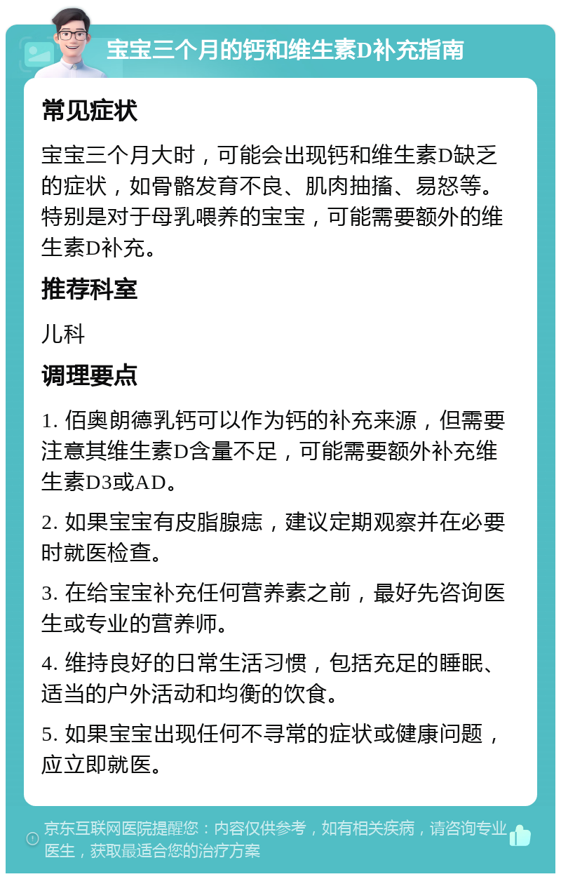 宝宝三个月的钙和维生素D补充指南 常见症状 宝宝三个月大时，可能会出现钙和维生素D缺乏的症状，如骨骼发育不良、肌肉抽搐、易怒等。特别是对于母乳喂养的宝宝，可能需要额外的维生素D补充。 推荐科室 儿科 调理要点 1. 佰奥朗德乳钙可以作为钙的补充来源，但需要注意其维生素D含量不足，可能需要额外补充维生素D3或AD。 2. 如果宝宝有皮脂腺痣，建议定期观察并在必要时就医检查。 3. 在给宝宝补充任何营养素之前，最好先咨询医生或专业的营养师。 4. 维持良好的日常生活习惯，包括充足的睡眠、适当的户外活动和均衡的饮食。 5. 如果宝宝出现任何不寻常的症状或健康问题，应立即就医。