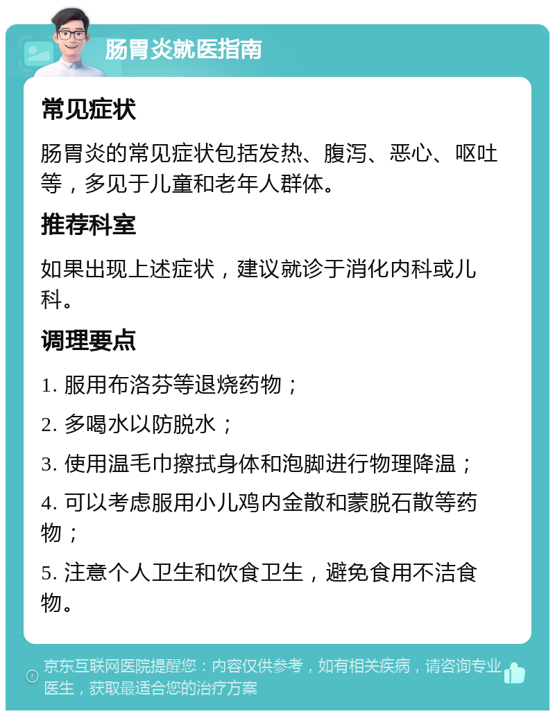 肠胃炎就医指南 常见症状 肠胃炎的常见症状包括发热、腹泻、恶心、呕吐等，多见于儿童和老年人群体。 推荐科室 如果出现上述症状，建议就诊于消化内科或儿科。 调理要点 1. 服用布洛芬等退烧药物； 2. 多喝水以防脱水； 3. 使用温毛巾擦拭身体和泡脚进行物理降温； 4. 可以考虑服用小儿鸡内金散和蒙脱石散等药物； 5. 注意个人卫生和饮食卫生，避免食用不洁食物。