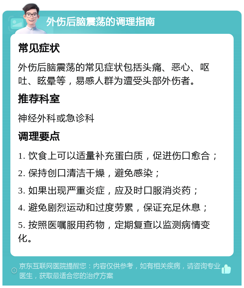 外伤后脑震荡的调理指南 常见症状 外伤后脑震荡的常见症状包括头痛、恶心、呕吐、眩晕等，易感人群为遭受头部外伤者。 推荐科室 神经外科或急诊科 调理要点 1. 饮食上可以适量补充蛋白质，促进伤口愈合； 2. 保持创口清洁干燥，避免感染； 3. 如果出现严重炎症，应及时口服消炎药； 4. 避免剧烈运动和过度劳累，保证充足休息； 5. 按照医嘱服用药物，定期复查以监测病情变化。