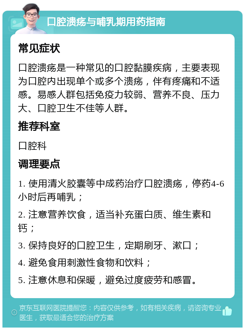 口腔溃疡与哺乳期用药指南 常见症状 口腔溃疡是一种常见的口腔黏膜疾病，主要表现为口腔内出现单个或多个溃疡，伴有疼痛和不适感。易感人群包括免疫力较弱、营养不良、压力大、口腔卫生不佳等人群。 推荐科室 口腔科 调理要点 1. 使用清火胶囊等中成药治疗口腔溃疡，停药4-6小时后再哺乳； 2. 注意营养饮食，适当补充蛋白质、维生素和钙； 3. 保持良好的口腔卫生，定期刷牙、漱口； 4. 避免食用刺激性食物和饮料； 5. 注意休息和保暖，避免过度疲劳和感冒。