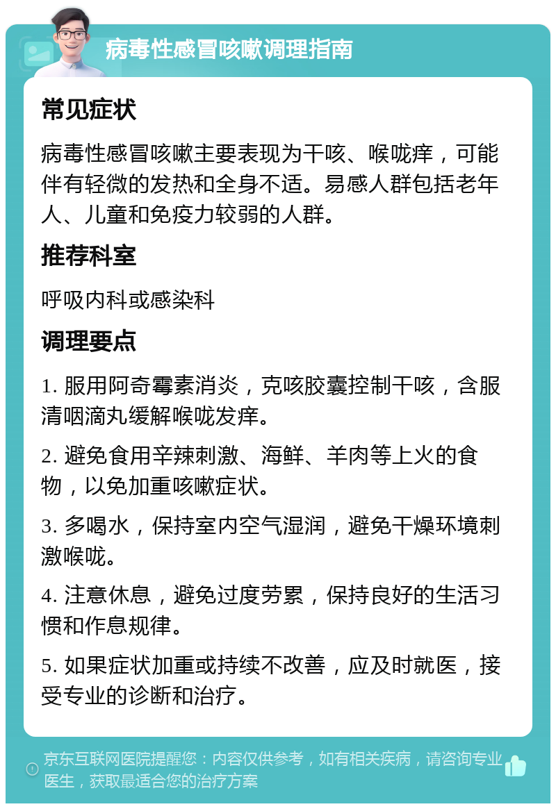 病毒性感冒咳嗽调理指南 常见症状 病毒性感冒咳嗽主要表现为干咳、喉咙痒，可能伴有轻微的发热和全身不适。易感人群包括老年人、儿童和免疫力较弱的人群。 推荐科室 呼吸内科或感染科 调理要点 1. 服用阿奇霉素消炎，克咳胶囊控制干咳，含服清咽滴丸缓解喉咙发痒。 2. 避免食用辛辣刺激、海鲜、羊肉等上火的食物，以免加重咳嗽症状。 3. 多喝水，保持室内空气湿润，避免干燥环境刺激喉咙。 4. 注意休息，避免过度劳累，保持良好的生活习惯和作息规律。 5. 如果症状加重或持续不改善，应及时就医，接受专业的诊断和治疗。