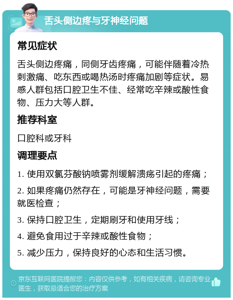 舌头侧边疼与牙神经问题 常见症状 舌头侧边疼痛，同侧牙齿疼痛，可能伴随着冷热刺激痛、吃东西或喝热汤时疼痛加剧等症状。易感人群包括口腔卫生不佳、经常吃辛辣或酸性食物、压力大等人群。 推荐科室 口腔科或牙科 调理要点 1. 使用双氯芬酸钠喷雾剂缓解溃疡引起的疼痛； 2. 如果疼痛仍然存在，可能是牙神经问题，需要就医检查； 3. 保持口腔卫生，定期刷牙和使用牙线； 4. 避免食用过于辛辣或酸性食物； 5. 减少压力，保持良好的心态和生活习惯。