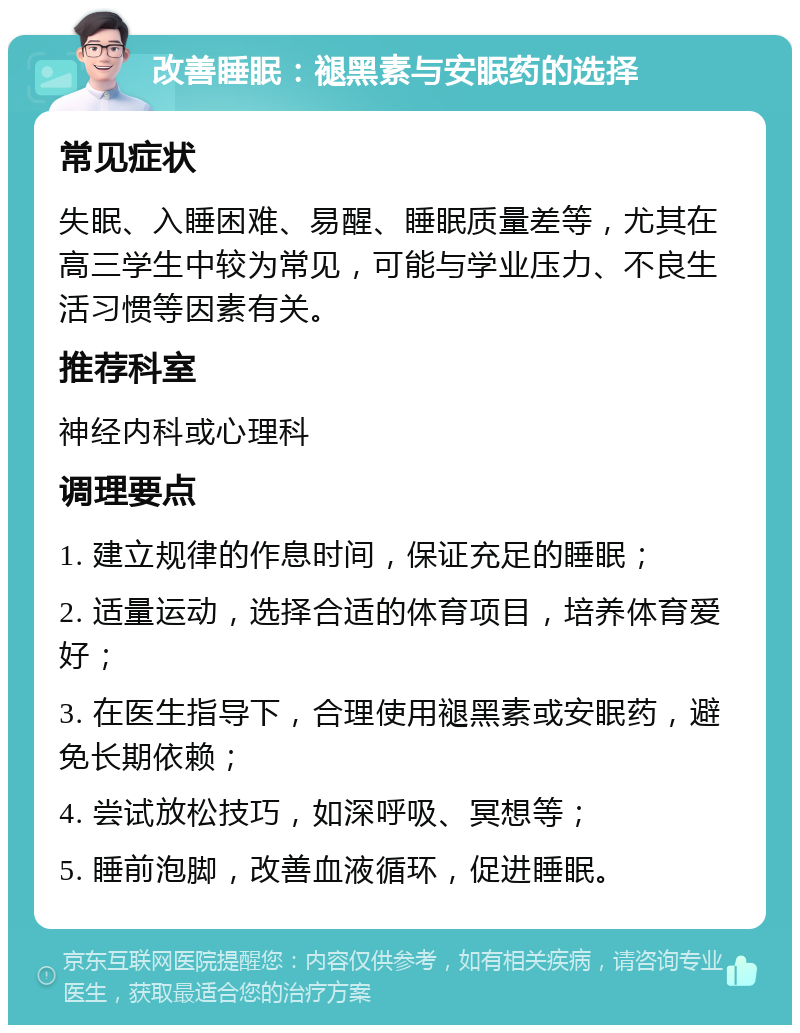 改善睡眠：褪黑素与安眠药的选择 常见症状 失眠、入睡困难、易醒、睡眠质量差等，尤其在高三学生中较为常见，可能与学业压力、不良生活习惯等因素有关。 推荐科室 神经内科或心理科 调理要点 1. 建立规律的作息时间，保证充足的睡眠； 2. 适量运动，选择合适的体育项目，培养体育爱好； 3. 在医生指导下，合理使用褪黑素或安眠药，避免长期依赖； 4. 尝试放松技巧，如深呼吸、冥想等； 5. 睡前泡脚，改善血液循环，促进睡眠。