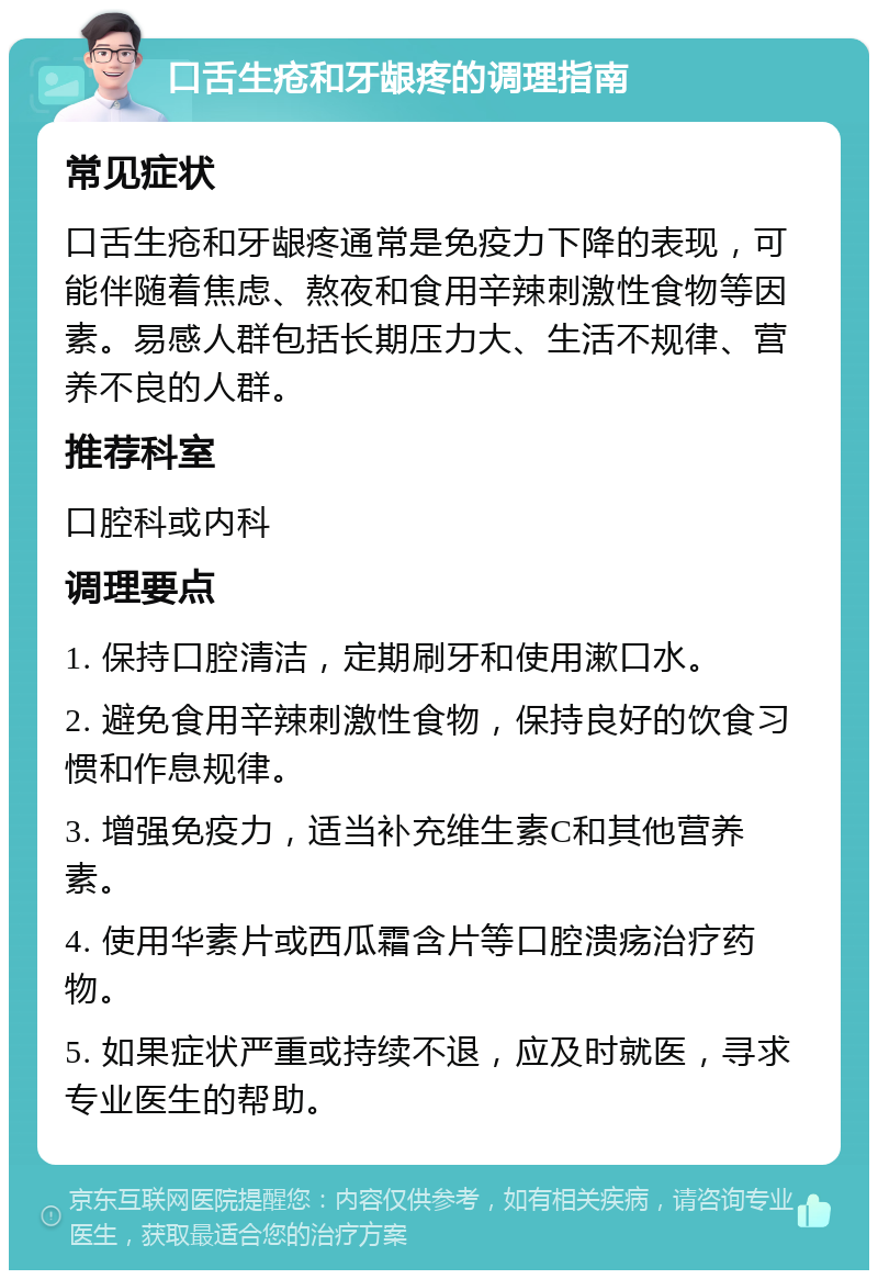 口舌生疮和牙龈疼的调理指南 常见症状 口舌生疮和牙龈疼通常是免疫力下降的表现，可能伴随着焦虑、熬夜和食用辛辣刺激性食物等因素。易感人群包括长期压力大、生活不规律、营养不良的人群。 推荐科室 口腔科或内科 调理要点 1. 保持口腔清洁，定期刷牙和使用漱口水。 2. 避免食用辛辣刺激性食物，保持良好的饮食习惯和作息规律。 3. 增强免疫力，适当补充维生素C和其他营养素。 4. 使用华素片或西瓜霜含片等口腔溃疡治疗药物。 5. 如果症状严重或持续不退，应及时就医，寻求专业医生的帮助。