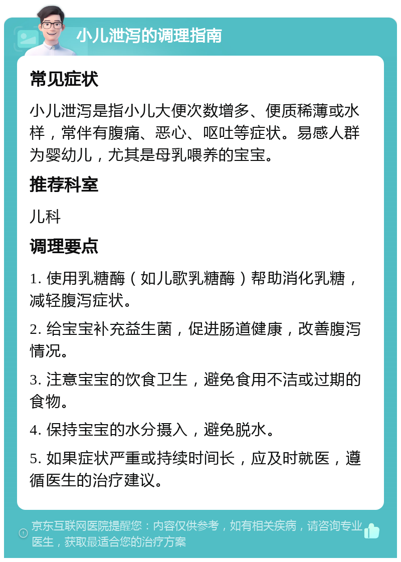 小儿泄泻的调理指南 常见症状 小儿泄泻是指小儿大便次数增多、便质稀薄或水样，常伴有腹痛、恶心、呕吐等症状。易感人群为婴幼儿，尤其是母乳喂养的宝宝。 推荐科室 儿科 调理要点 1. 使用乳糖酶（如儿歌乳糖酶）帮助消化乳糖，减轻腹泻症状。 2. 给宝宝补充益生菌，促进肠道健康，改善腹泻情况。 3. 注意宝宝的饮食卫生，避免食用不洁或过期的食物。 4. 保持宝宝的水分摄入，避免脱水。 5. 如果症状严重或持续时间长，应及时就医，遵循医生的治疗建议。