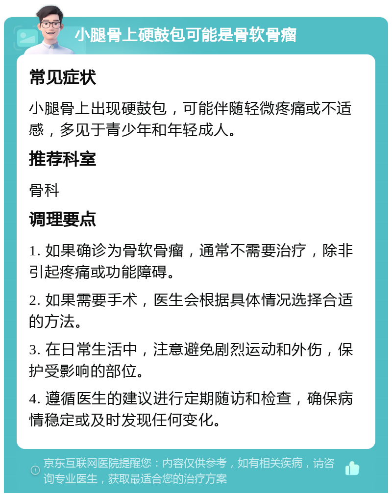 小腿骨上硬鼓包可能是骨软骨瘤 常见症状 小腿骨上出现硬鼓包，可能伴随轻微疼痛或不适感，多见于青少年和年轻成人。 推荐科室 骨科 调理要点 1. 如果确诊为骨软骨瘤，通常不需要治疗，除非引起疼痛或功能障碍。 2. 如果需要手术，医生会根据具体情况选择合适的方法。 3. 在日常生活中，注意避免剧烈运动和外伤，保护受影响的部位。 4. 遵循医生的建议进行定期随访和检查，确保病情稳定或及时发现任何变化。