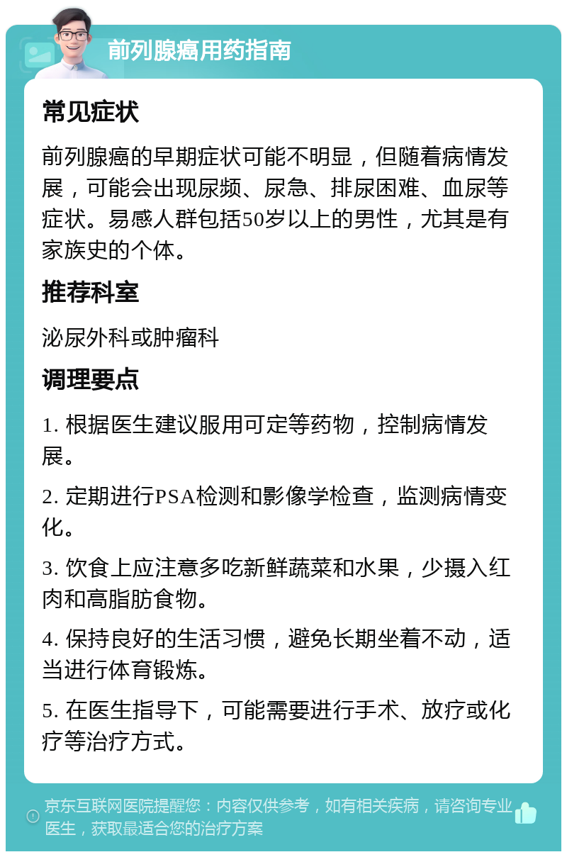 前列腺癌用药指南 常见症状 前列腺癌的早期症状可能不明显，但随着病情发展，可能会出现尿频、尿急、排尿困难、血尿等症状。易感人群包括50岁以上的男性，尤其是有家族史的个体。 推荐科室 泌尿外科或肿瘤科 调理要点 1. 根据医生建议服用可定等药物，控制病情发展。 2. 定期进行PSA检测和影像学检查，监测病情变化。 3. 饮食上应注意多吃新鲜蔬菜和水果，少摄入红肉和高脂肪食物。 4. 保持良好的生活习惯，避免长期坐着不动，适当进行体育锻炼。 5. 在医生指导下，可能需要进行手术、放疗或化疗等治疗方式。