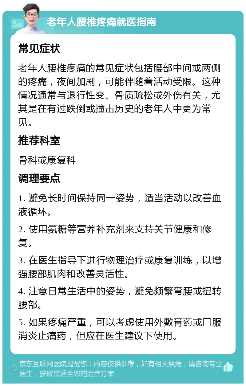 老年人腰椎疼痛就医指南 常见症状 老年人腰椎疼痛的常见症状包括腰部中间或两侧的疼痛，夜间加剧，可能伴随着活动受限。这种情况通常与退行性变、骨质疏松或外伤有关，尤其是在有过跌倒或撞击历史的老年人中更为常见。 推荐科室 骨科或康复科 调理要点 1. 避免长时间保持同一姿势，适当活动以改善血液循环。 2. 使用氨糖等营养补充剂来支持关节健康和修复。 3. 在医生指导下进行物理治疗或康复训练，以增强腰部肌肉和改善灵活性。 4. 注意日常生活中的姿势，避免频繁弯腰或扭转腰部。 5. 如果疼痛严重，可以考虑使用外敷膏药或口服消炎止痛药，但应在医生建议下使用。