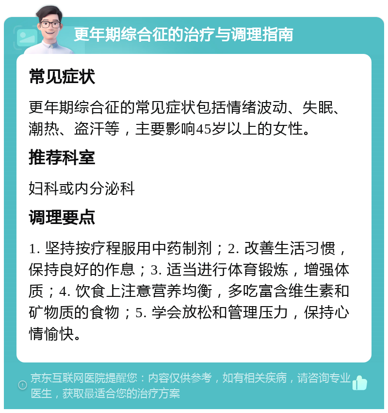 更年期综合征的治疗与调理指南 常见症状 更年期综合征的常见症状包括情绪波动、失眠、潮热、盗汗等，主要影响45岁以上的女性。 推荐科室 妇科或内分泌科 调理要点 1. 坚持按疗程服用中药制剂；2. 改善生活习惯，保持良好的作息；3. 适当进行体育锻炼，增强体质；4. 饮食上注意营养均衡，多吃富含维生素和矿物质的食物；5. 学会放松和管理压力，保持心情愉快。