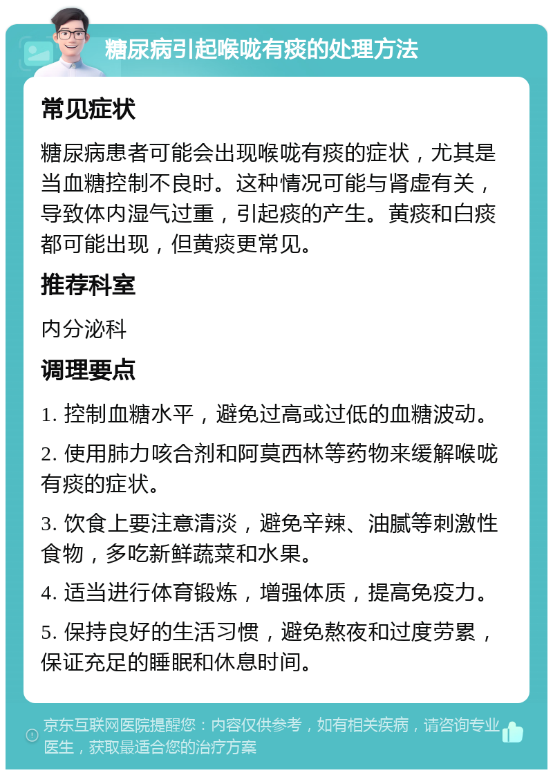 糖尿病引起喉咙有痰的处理方法 常见症状 糖尿病患者可能会出现喉咙有痰的症状，尤其是当血糖控制不良时。这种情况可能与肾虚有关，导致体内湿气过重，引起痰的产生。黄痰和白痰都可能出现，但黄痰更常见。 推荐科室 内分泌科 调理要点 1. 控制血糖水平，避免过高或过低的血糖波动。 2. 使用肺力咳合剂和阿莫西林等药物来缓解喉咙有痰的症状。 3. 饮食上要注意清淡，避免辛辣、油腻等刺激性食物，多吃新鲜蔬菜和水果。 4. 适当进行体育锻炼，增强体质，提高免疫力。 5. 保持良好的生活习惯，避免熬夜和过度劳累，保证充足的睡眠和休息时间。