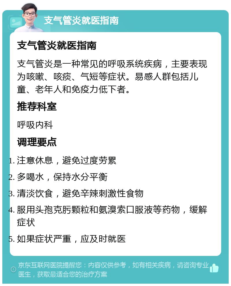 支气管炎就医指南 支气管炎就医指南 支气管炎是一种常见的呼吸系统疾病，主要表现为咳嗽、咳痰、气短等症状。易感人群包括儿童、老年人和免疫力低下者。 推荐科室 呼吸内科 调理要点 注意休息，避免过度劳累 多喝水，保持水分平衡 清淡饮食，避免辛辣刺激性食物 服用头孢克肟颗粒和氨溴索口服液等药物，缓解症状 如果症状严重，应及时就医