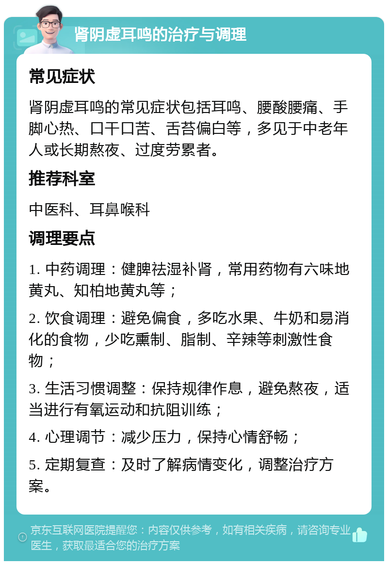 肾阴虚耳鸣的治疗与调理 常见症状 肾阴虚耳鸣的常见症状包括耳鸣、腰酸腰痛、手脚心热、口干口苦、舌苔偏白等，多见于中老年人或长期熬夜、过度劳累者。 推荐科室 中医科、耳鼻喉科 调理要点 1. 中药调理：健脾祛湿补肾，常用药物有六味地黄丸、知柏地黄丸等； 2. 饮食调理：避免偏食，多吃水果、牛奶和易消化的食物，少吃熏制、脂制、辛辣等刺激性食物； 3. 生活习惯调整：保持规律作息，避免熬夜，适当进行有氧运动和抗阻训练； 4. 心理调节：减少压力，保持心情舒畅； 5. 定期复查：及时了解病情变化，调整治疗方案。