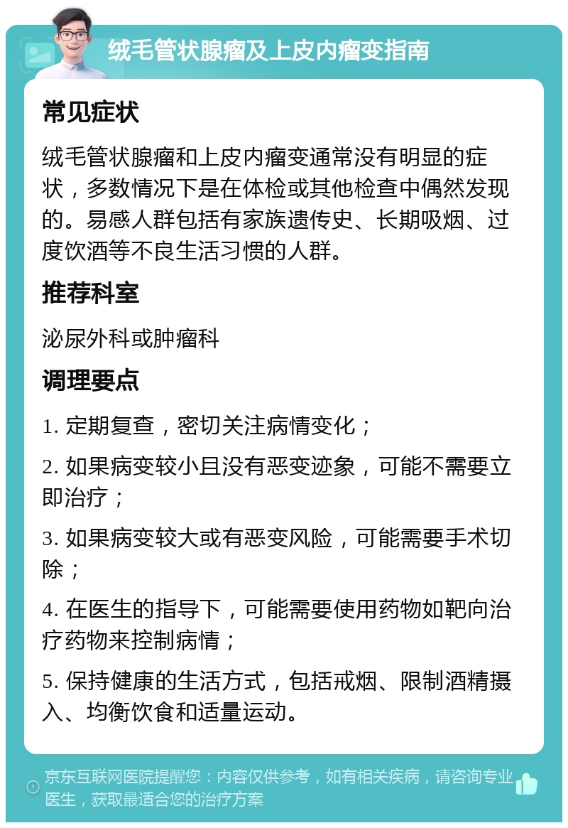 绒毛管状腺瘤及上皮内瘤变指南 常见症状 绒毛管状腺瘤和上皮内瘤变通常没有明显的症状，多数情况下是在体检或其他检查中偶然发现的。易感人群包括有家族遗传史、长期吸烟、过度饮酒等不良生活习惯的人群。 推荐科室 泌尿外科或肿瘤科 调理要点 1. 定期复查，密切关注病情变化； 2. 如果病变较小且没有恶变迹象，可能不需要立即治疗； 3. 如果病变较大或有恶变风险，可能需要手术切除； 4. 在医生的指导下，可能需要使用药物如靶向治疗药物来控制病情； 5. 保持健康的生活方式，包括戒烟、限制酒精摄入、均衡饮食和适量运动。