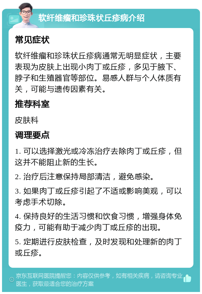 软纤维瘤和珍珠状丘疹病介绍 常见症状 软纤维瘤和珍珠状丘疹病通常无明显症状，主要表现为皮肤上出现小肉丁或丘疹，多见于腋下、脖子和生殖器官等部位。易感人群与个人体质有关，可能与遗传因素有关。 推荐科室 皮肤科 调理要点 1. 可以选择激光或冷冻治疗去除肉丁或丘疹，但这并不能阻止新的生长。 2. 治疗后注意保持局部清洁，避免感染。 3. 如果肉丁或丘疹引起了不适或影响美观，可以考虑手术切除。 4. 保持良好的生活习惯和饮食习惯，增强身体免疫力，可能有助于减少肉丁或丘疹的出现。 5. 定期进行皮肤检查，及时发现和处理新的肉丁或丘疹。