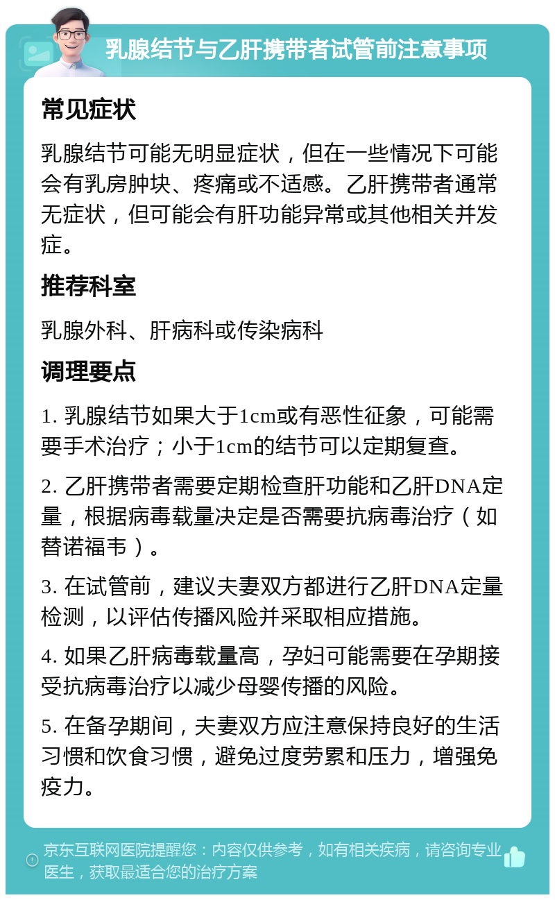 乳腺结节与乙肝携带者试管前注意事项 常见症状 乳腺结节可能无明显症状，但在一些情况下可能会有乳房肿块、疼痛或不适感。乙肝携带者通常无症状，但可能会有肝功能异常或其他相关并发症。 推荐科室 乳腺外科、肝病科或传染病科 调理要点 1. 乳腺结节如果大于1cm或有恶性征象，可能需要手术治疗；小于1cm的结节可以定期复查。 2. 乙肝携带者需要定期检查肝功能和乙肝DNA定量，根据病毒载量决定是否需要抗病毒治疗（如替诺福韦）。 3. 在试管前，建议夫妻双方都进行乙肝DNA定量检测，以评估传播风险并采取相应措施。 4. 如果乙肝病毒载量高，孕妇可能需要在孕期接受抗病毒治疗以减少母婴传播的风险。 5. 在备孕期间，夫妻双方应注意保持良好的生活习惯和饮食习惯，避免过度劳累和压力，增强免疫力。