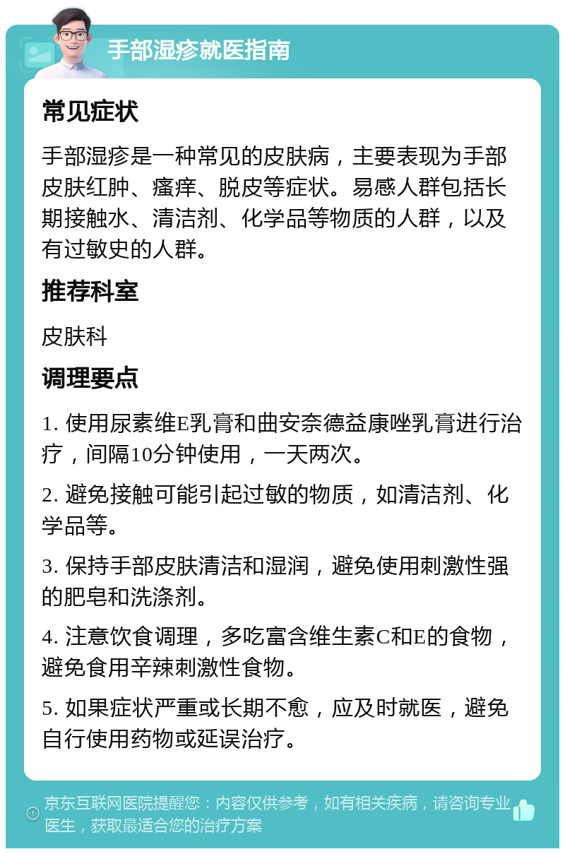 手部湿疹就医指南 常见症状 手部湿疹是一种常见的皮肤病，主要表现为手部皮肤红肿、瘙痒、脱皮等症状。易感人群包括长期接触水、清洁剂、化学品等物质的人群，以及有过敏史的人群。 推荐科室 皮肤科 调理要点 1. 使用尿素维E乳膏和曲安奈德益康唑乳膏进行治疗，间隔10分钟使用，一天两次。 2. 避免接触可能引起过敏的物质，如清洁剂、化学品等。 3. 保持手部皮肤清洁和湿润，避免使用刺激性强的肥皂和洗涤剂。 4. 注意饮食调理，多吃富含维生素C和E的食物，避免食用辛辣刺激性食物。 5. 如果症状严重或长期不愈，应及时就医，避免自行使用药物或延误治疗。