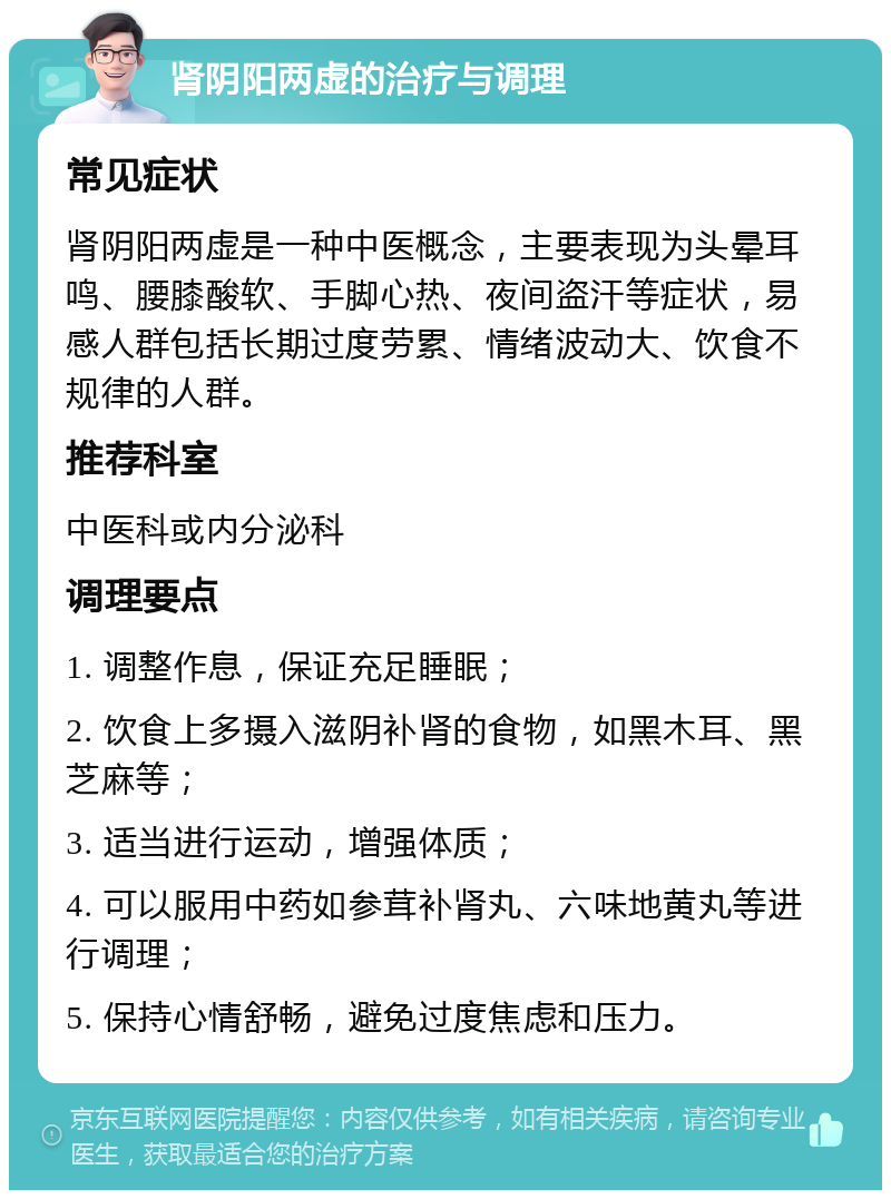 肾阴阳两虚的治疗与调理 常见症状 肾阴阳两虚是一种中医概念，主要表现为头晕耳鸣、腰膝酸软、手脚心热、夜间盗汗等症状，易感人群包括长期过度劳累、情绪波动大、饮食不规律的人群。 推荐科室 中医科或内分泌科 调理要点 1. 调整作息，保证充足睡眠； 2. 饮食上多摄入滋阴补肾的食物，如黑木耳、黑芝麻等； 3. 适当进行运动，增强体质； 4. 可以服用中药如参茸补肾丸、六味地黄丸等进行调理； 5. 保持心情舒畅，避免过度焦虑和压力。