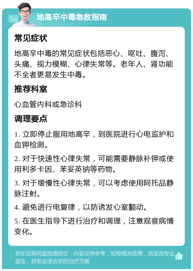 地高辛中毒急救指南 常见症状 地高辛中毒的常见症状包括恶心、呕吐、腹泻、头痛、视力模糊、心律失常等。老年人、肾功能不全者更易发生中毒。 推荐科室 心血管内科或急诊科 调理要点 1. 立即停止服用地高辛，到医院进行心电监护和血钾检测。 2. 对于快速性心律失常，可能需要静脉补钾或使用利多卡因、苯妥英钠等药物。 3. 对于缓慢性心律失常，可以考虑使用阿托品静脉注射。 4. 避免进行电复律，以防诱发心室颤动。 5. 在医生指导下进行治疗和调理，注意观察病情变化。