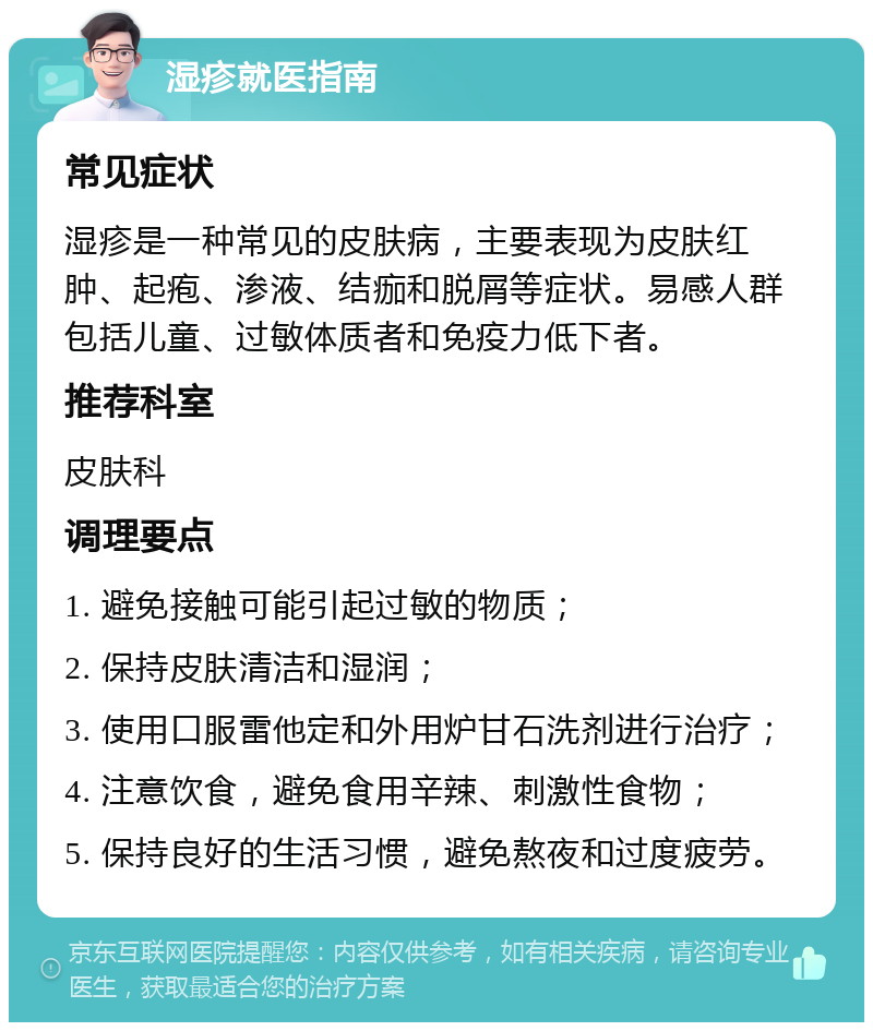 湿疹就医指南 常见症状 湿疹是一种常见的皮肤病，主要表现为皮肤红肿、起疱、渗液、结痂和脱屑等症状。易感人群包括儿童、过敏体质者和免疫力低下者。 推荐科室 皮肤科 调理要点 1. 避免接触可能引起过敏的物质； 2. 保持皮肤清洁和湿润； 3. 使用口服雷他定和外用炉甘石洗剂进行治疗； 4. 注意饮食，避免食用辛辣、刺激性食物； 5. 保持良好的生活习惯，避免熬夜和过度疲劳。