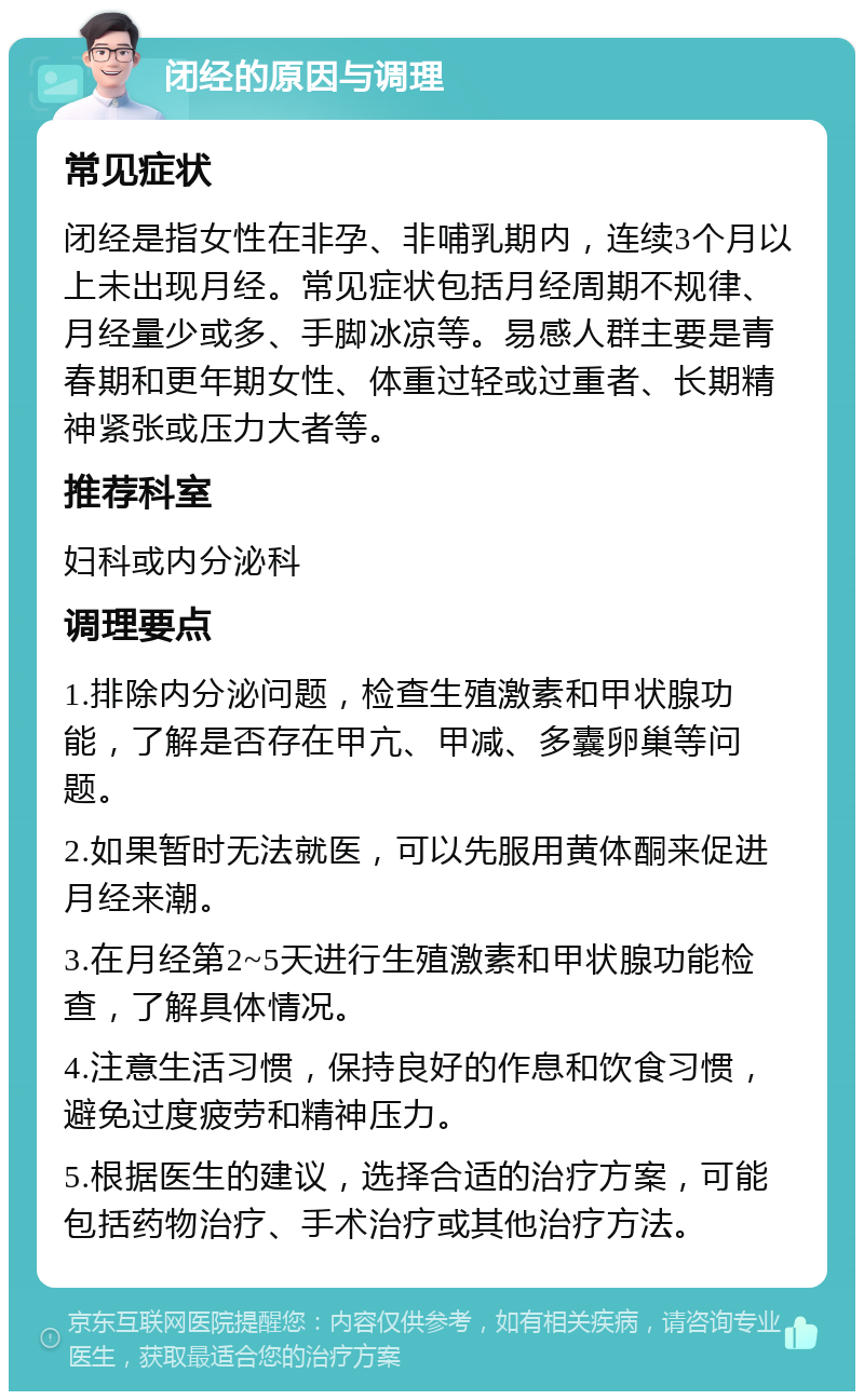 闭经的原因与调理 常见症状 闭经是指女性在非孕、非哺乳期内，连续3个月以上未出现月经。常见症状包括月经周期不规律、月经量少或多、手脚冰凉等。易感人群主要是青春期和更年期女性、体重过轻或过重者、长期精神紧张或压力大者等。 推荐科室 妇科或内分泌科 调理要点 1.排除内分泌问题，检查生殖激素和甲状腺功能，了解是否存在甲亢、甲减、多囊卵巢等问题。 2.如果暂时无法就医，可以先服用黄体酮来促进月经来潮。 3.在月经第2~5天进行生殖激素和甲状腺功能检查，了解具体情况。 4.注意生活习惯，保持良好的作息和饮食习惯，避免过度疲劳和精神压力。 5.根据医生的建议，选择合适的治疗方案，可能包括药物治疗、手术治疗或其他治疗方法。