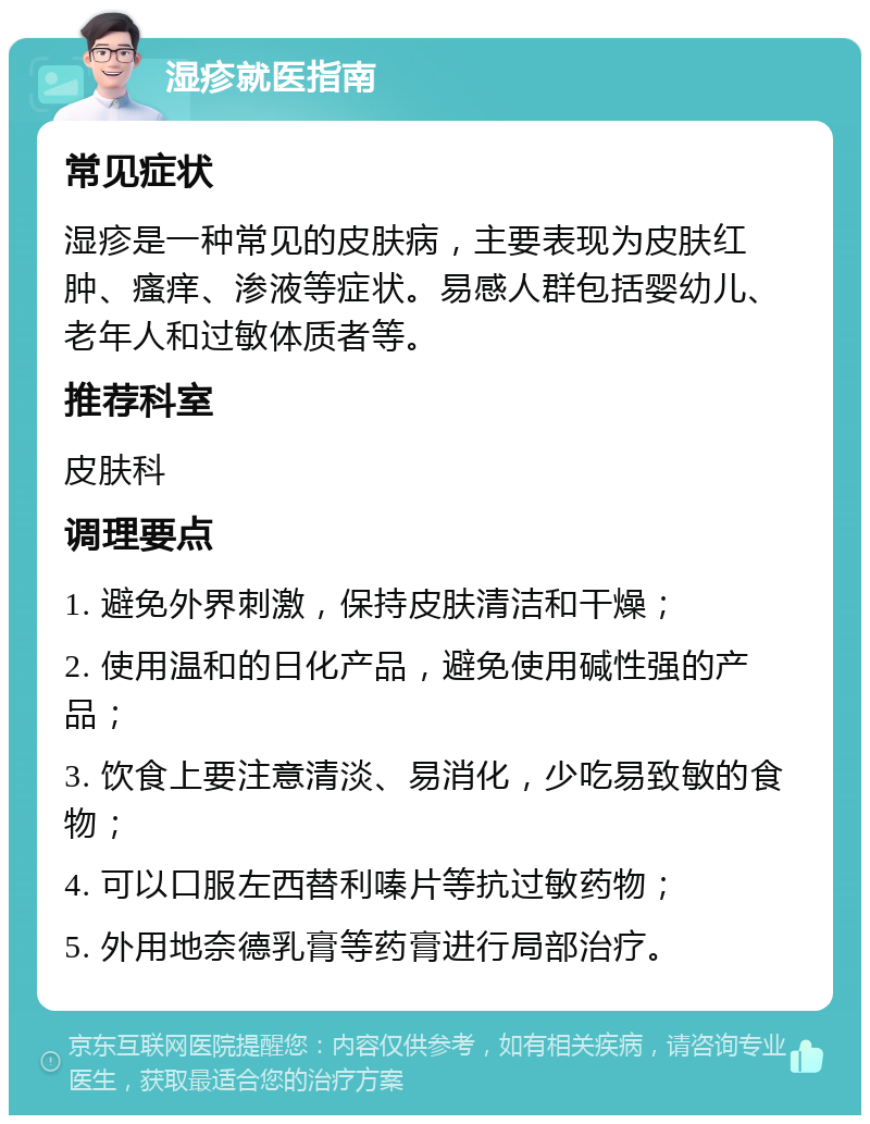 湿疹就医指南 常见症状 湿疹是一种常见的皮肤病，主要表现为皮肤红肿、瘙痒、渗液等症状。易感人群包括婴幼儿、老年人和过敏体质者等。 推荐科室 皮肤科 调理要点 1. 避免外界刺激，保持皮肤清洁和干燥； 2. 使用温和的日化产品，避免使用碱性强的产品； 3. 饮食上要注意清淡、易消化，少吃易致敏的食物； 4. 可以口服左西替利嗪片等抗过敏药物； 5. 外用地奈德乳膏等药膏进行局部治疗。