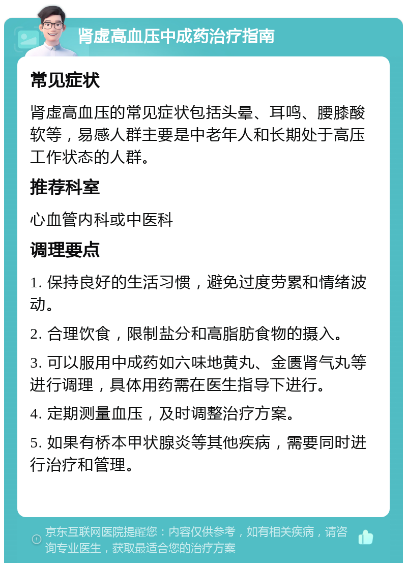 肾虚高血压中成药治疗指南 常见症状 肾虚高血压的常见症状包括头晕、耳鸣、腰膝酸软等，易感人群主要是中老年人和长期处于高压工作状态的人群。 推荐科室 心血管内科或中医科 调理要点 1. 保持良好的生活习惯，避免过度劳累和情绪波动。 2. 合理饮食，限制盐分和高脂肪食物的摄入。 3. 可以服用中成药如六味地黄丸、金匮肾气丸等进行调理，具体用药需在医生指导下进行。 4. 定期测量血压，及时调整治疗方案。 5. 如果有桥本甲状腺炎等其他疾病，需要同时进行治疗和管理。