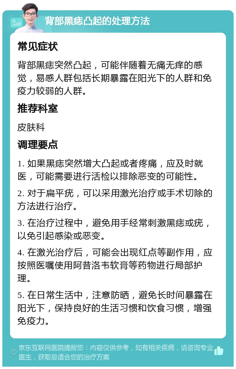 背部黑痣凸起的处理方法 常见症状 背部黑痣突然凸起，可能伴随着无痛无痒的感觉，易感人群包括长期暴露在阳光下的人群和免疫力较弱的人群。 推荐科室 皮肤科 调理要点 1. 如果黑痣突然增大凸起或者疼痛，应及时就医，可能需要进行活检以排除恶变的可能性。 2. 对于扁平疣，可以采用激光治疗或手术切除的方法进行治疗。 3. 在治疗过程中，避免用手经常刺激黑痣或疣，以免引起感染或恶变。 4. 在激光治疗后，可能会出现红点等副作用，应按照医嘱使用阿昔洛韦软膏等药物进行局部护理。 5. 在日常生活中，注意防晒，避免长时间暴露在阳光下，保持良好的生活习惯和饮食习惯，增强免疫力。