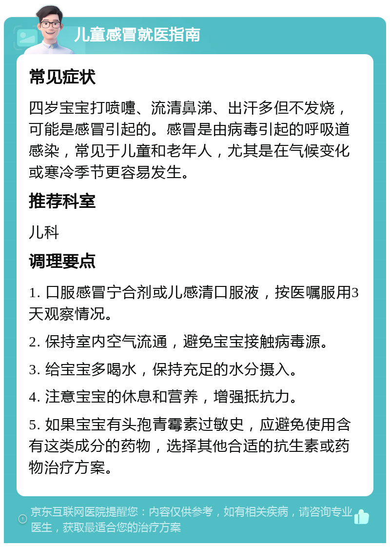 儿童感冒就医指南 常见症状 四岁宝宝打喷嚏、流清鼻涕、出汗多但不发烧，可能是感冒引起的。感冒是由病毒引起的呼吸道感染，常见于儿童和老年人，尤其是在气候变化或寒冷季节更容易发生。 推荐科室 儿科 调理要点 1. 口服感冒宁合剂或儿感清口服液，按医嘱服用3天观察情况。 2. 保持室内空气流通，避免宝宝接触病毒源。 3. 给宝宝多喝水，保持充足的水分摄入。 4. 注意宝宝的休息和营养，增强抵抗力。 5. 如果宝宝有头孢青霉素过敏史，应避免使用含有这类成分的药物，选择其他合适的抗生素或药物治疗方案。