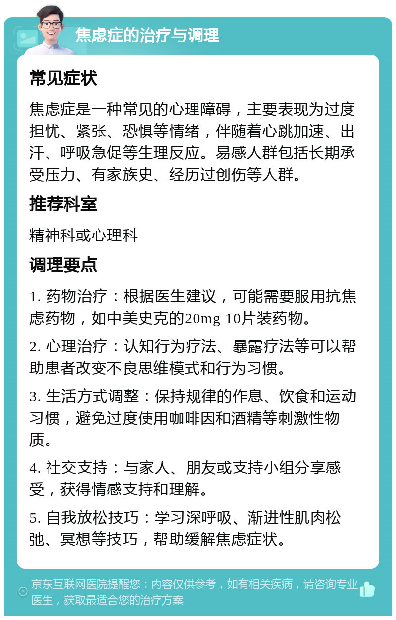 焦虑症的治疗与调理 常见症状 焦虑症是一种常见的心理障碍，主要表现为过度担忧、紧张、恐惧等情绪，伴随着心跳加速、出汗、呼吸急促等生理反应。易感人群包括长期承受压力、有家族史、经历过创伤等人群。 推荐科室 精神科或心理科 调理要点 1. 药物治疗：根据医生建议，可能需要服用抗焦虑药物，如中美史克的20mg 10片装药物。 2. 心理治疗：认知行为疗法、暴露疗法等可以帮助患者改变不良思维模式和行为习惯。 3. 生活方式调整：保持规律的作息、饮食和运动习惯，避免过度使用咖啡因和酒精等刺激性物质。 4. 社交支持：与家人、朋友或支持小组分享感受，获得情感支持和理解。 5. 自我放松技巧：学习深呼吸、渐进性肌肉松弛、冥想等技巧，帮助缓解焦虑症状。