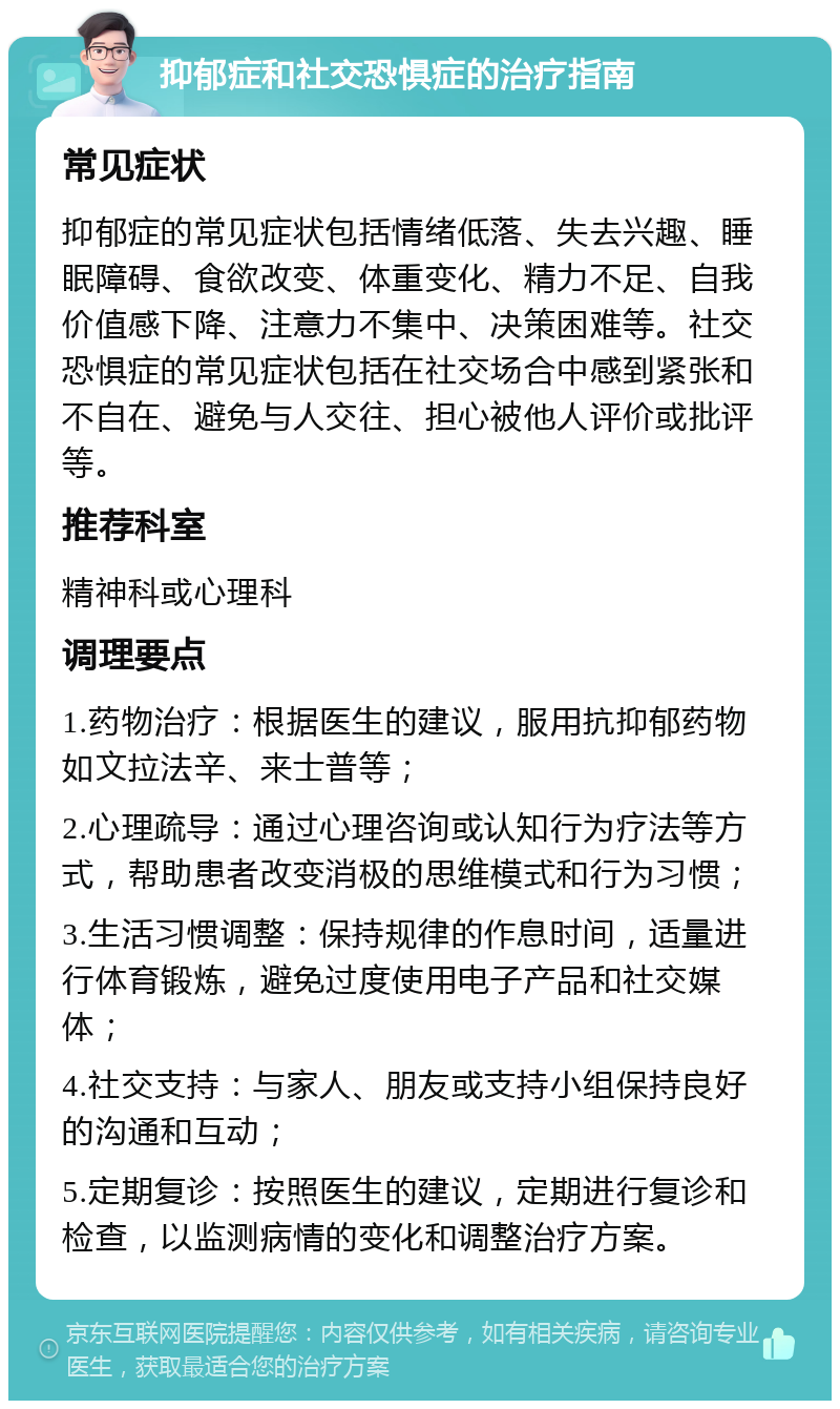 抑郁症和社交恐惧症的治疗指南 常见症状 抑郁症的常见症状包括情绪低落、失去兴趣、睡眠障碍、食欲改变、体重变化、精力不足、自我价值感下降、注意力不集中、决策困难等。社交恐惧症的常见症状包括在社交场合中感到紧张和不自在、避免与人交往、担心被他人评价或批评等。 推荐科室 精神科或心理科 调理要点 1.药物治疗：根据医生的建议，服用抗抑郁药物如文拉法辛、来士普等； 2.心理疏导：通过心理咨询或认知行为疗法等方式，帮助患者改变消极的思维模式和行为习惯； 3.生活习惯调整：保持规律的作息时间，适量进行体育锻炼，避免过度使用电子产品和社交媒体； 4.社交支持：与家人、朋友或支持小组保持良好的沟通和互动； 5.定期复诊：按照医生的建议，定期进行复诊和检查，以监测病情的变化和调整治疗方案。