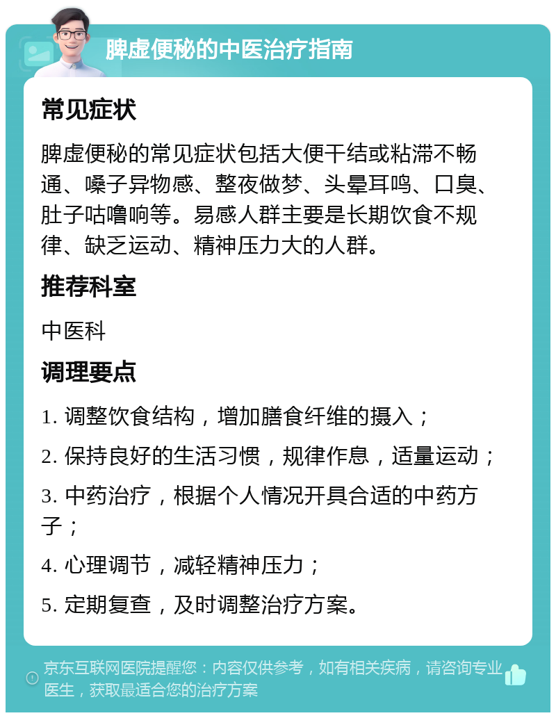 脾虚便秘的中医治疗指南 常见症状 脾虚便秘的常见症状包括大便干结或粘滞不畅通、嗓子异物感、整夜做梦、头晕耳鸣、口臭、肚子咕噜响等。易感人群主要是长期饮食不规律、缺乏运动、精神压力大的人群。 推荐科室 中医科 调理要点 1. 调整饮食结构，增加膳食纤维的摄入； 2. 保持良好的生活习惯，规律作息，适量运动； 3. 中药治疗，根据个人情况开具合适的中药方子； 4. 心理调节，减轻精神压力； 5. 定期复查，及时调整治疗方案。