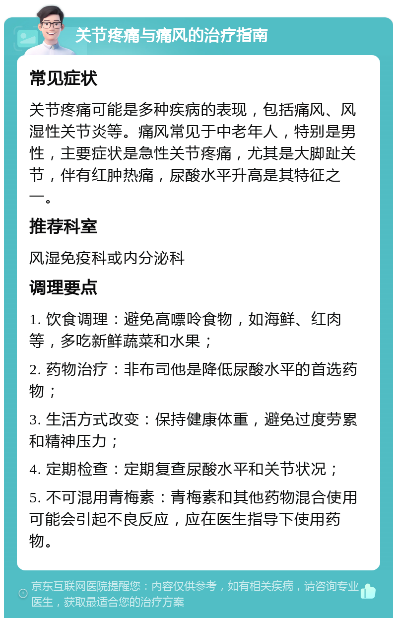 关节疼痛与痛风的治疗指南 常见症状 关节疼痛可能是多种疾病的表现，包括痛风、风湿性关节炎等。痛风常见于中老年人，特别是男性，主要症状是急性关节疼痛，尤其是大脚趾关节，伴有红肿热痛，尿酸水平升高是其特征之一。 推荐科室 风湿免疫科或内分泌科 调理要点 1. 饮食调理：避免高嘌呤食物，如海鲜、红肉等，多吃新鲜蔬菜和水果； 2. 药物治疗：非布司他是降低尿酸水平的首选药物； 3. 生活方式改变：保持健康体重，避免过度劳累和精神压力； 4. 定期检查：定期复查尿酸水平和关节状况； 5. 不可混用青梅素：青梅素和其他药物混合使用可能会引起不良反应，应在医生指导下使用药物。