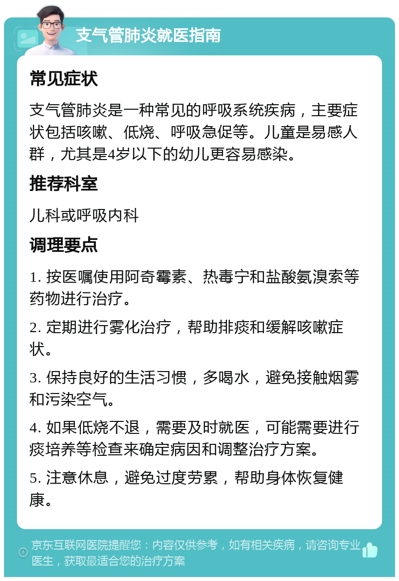 支气管肺炎就医指南 常见症状 支气管肺炎是一种常见的呼吸系统疾病，主要症状包括咳嗽、低烧、呼吸急促等。儿童是易感人群，尤其是4岁以下的幼儿更容易感染。 推荐科室 儿科或呼吸内科 调理要点 1. 按医嘱使用阿奇霉素、热毒宁和盐酸氨溴索等药物进行治疗。 2. 定期进行雾化治疗，帮助排痰和缓解咳嗽症状。 3. 保持良好的生活习惯，多喝水，避免接触烟雾和污染空气。 4. 如果低烧不退，需要及时就医，可能需要进行痰培养等检查来确定病因和调整治疗方案。 5. 注意休息，避免过度劳累，帮助身体恢复健康。