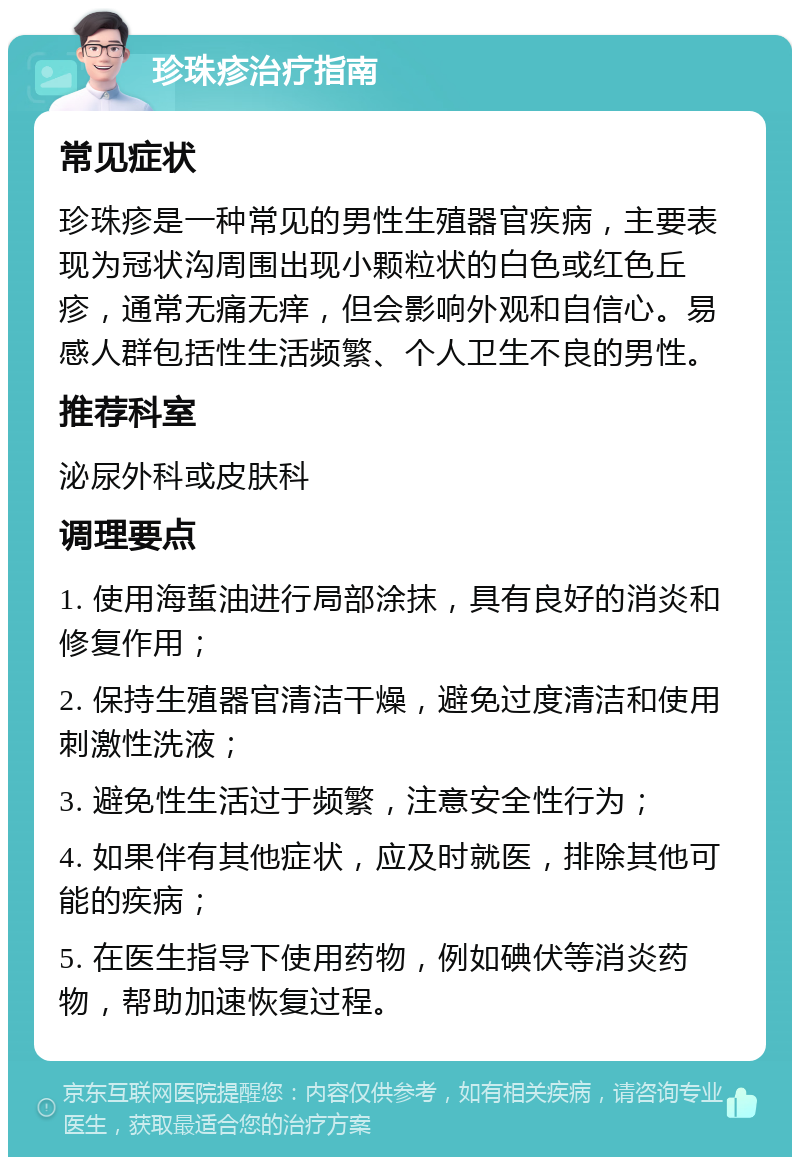 珍珠疹治疗指南 常见症状 珍珠疹是一种常见的男性生殖器官疾病，主要表现为冠状沟周围出现小颗粒状的白色或红色丘疹，通常无痛无痒，但会影响外观和自信心。易感人群包括性生活频繁、个人卫生不良的男性。 推荐科室 泌尿外科或皮肤科 调理要点 1. 使用海蜇油进行局部涂抹，具有良好的消炎和修复作用； 2. 保持生殖器官清洁干燥，避免过度清洁和使用刺激性洗液； 3. 避免性生活过于频繁，注意安全性行为； 4. 如果伴有其他症状，应及时就医，排除其他可能的疾病； 5. 在医生指导下使用药物，例如碘伏等消炎药物，帮助加速恢复过程。