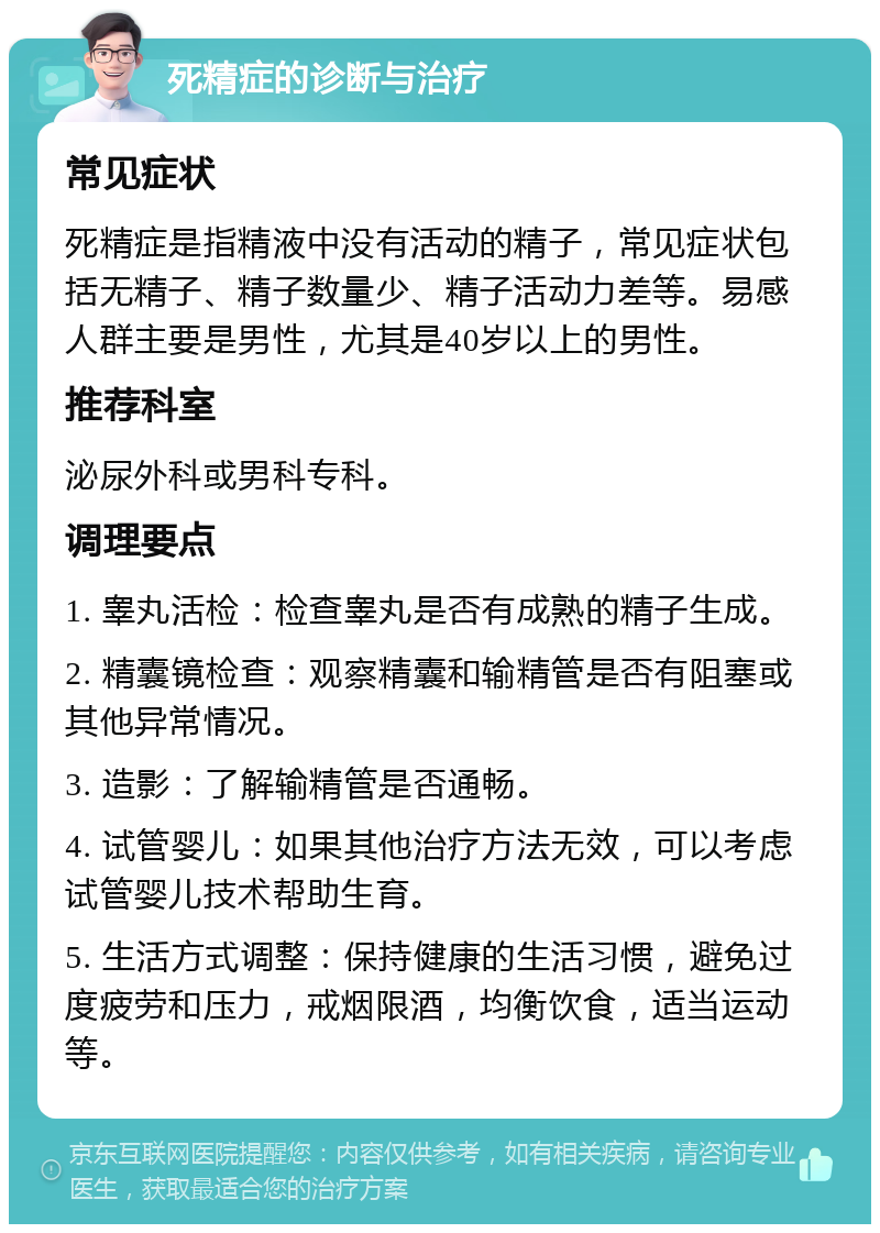 死精症的诊断与治疗 常见症状 死精症是指精液中没有活动的精子，常见症状包括无精子、精子数量少、精子活动力差等。易感人群主要是男性，尤其是40岁以上的男性。 推荐科室 泌尿外科或男科专科。 调理要点 1. 睾丸活检：检查睾丸是否有成熟的精子生成。 2. 精囊镜检查：观察精囊和输精管是否有阻塞或其他异常情况。 3. 造影：了解输精管是否通畅。 4. 试管婴儿：如果其他治疗方法无效，可以考虑试管婴儿技术帮助生育。 5. 生活方式调整：保持健康的生活习惯，避免过度疲劳和压力，戒烟限酒，均衡饮食，适当运动等。