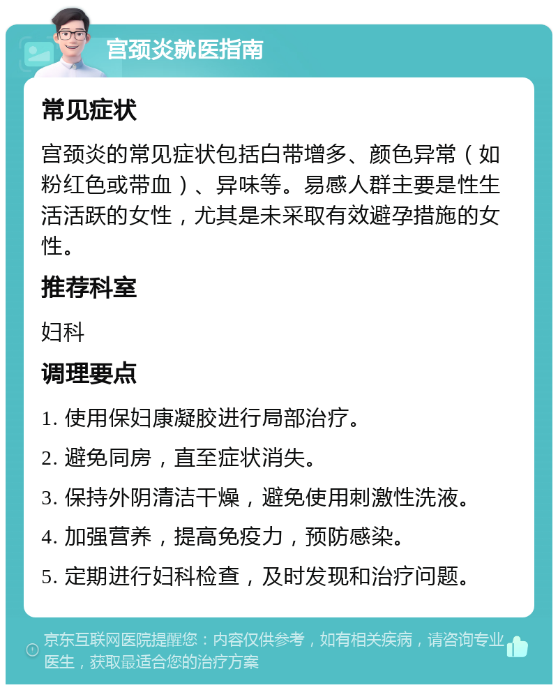 宫颈炎就医指南 常见症状 宫颈炎的常见症状包括白带增多、颜色异常（如粉红色或带血）、异味等。易感人群主要是性生活活跃的女性，尤其是未采取有效避孕措施的女性。 推荐科室 妇科 调理要点 1. 使用保妇康凝胶进行局部治疗。 2. 避免同房，直至症状消失。 3. 保持外阴清洁干燥，避免使用刺激性洗液。 4. 加强营养，提高免疫力，预防感染。 5. 定期进行妇科检查，及时发现和治疗问题。