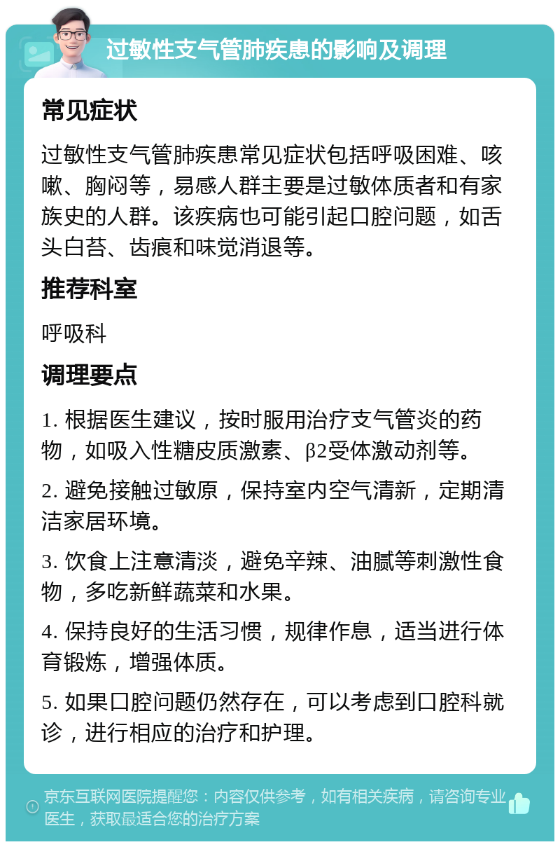 过敏性支气管肺疾患的影响及调理 常见症状 过敏性支气管肺疾患常见症状包括呼吸困难、咳嗽、胸闷等，易感人群主要是过敏体质者和有家族史的人群。该疾病也可能引起口腔问题，如舌头白苔、齿痕和味觉消退等。 推荐科室 呼吸科 调理要点 1. 根据医生建议，按时服用治疗支气管炎的药物，如吸入性糖皮质激素、β2受体激动剂等。 2. 避免接触过敏原，保持室内空气清新，定期清洁家居环境。 3. 饮食上注意清淡，避免辛辣、油腻等刺激性食物，多吃新鲜蔬菜和水果。 4. 保持良好的生活习惯，规律作息，适当进行体育锻炼，增强体质。 5. 如果口腔问题仍然存在，可以考虑到口腔科就诊，进行相应的治疗和护理。