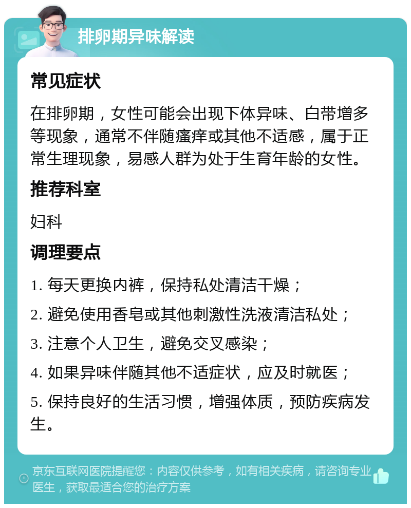 排卵期异味解读 常见症状 在排卵期，女性可能会出现下体异味、白带增多等现象，通常不伴随瘙痒或其他不适感，属于正常生理现象，易感人群为处于生育年龄的女性。 推荐科室 妇科 调理要点 1. 每天更换内裤，保持私处清洁干燥； 2. 避免使用香皂或其他刺激性洗液清洁私处； 3. 注意个人卫生，避免交叉感染； 4. 如果异味伴随其他不适症状，应及时就医； 5. 保持良好的生活习惯，增强体质，预防疾病发生。