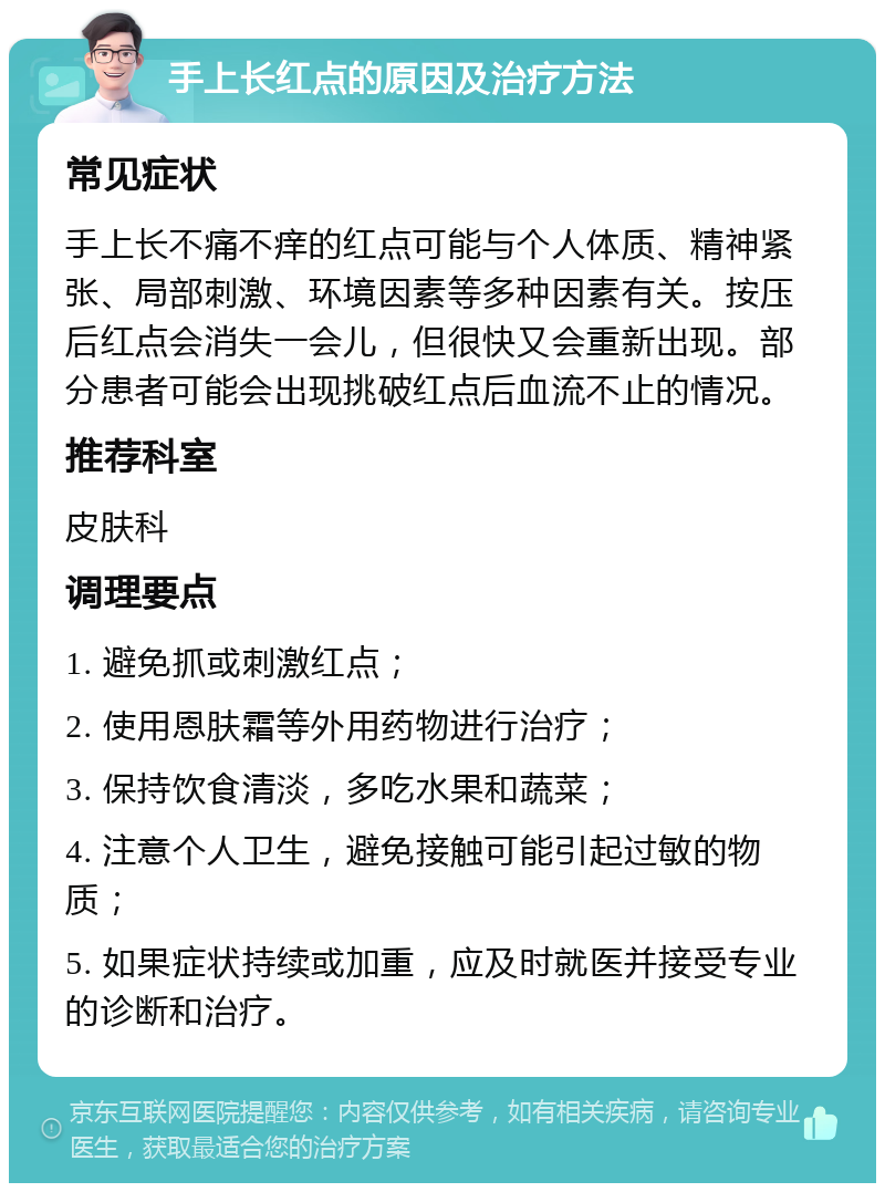 手上长红点的原因及治疗方法 常见症状 手上长不痛不痒的红点可能与个人体质、精神紧张、局部刺激、环境因素等多种因素有关。按压后红点会消失一会儿，但很快又会重新出现。部分患者可能会出现挑破红点后血流不止的情况。 推荐科室 皮肤科 调理要点 1. 避免抓或刺激红点； 2. 使用恩肤霜等外用药物进行治疗； 3. 保持饮食清淡，多吃水果和蔬菜； 4. 注意个人卫生，避免接触可能引起过敏的物质； 5. 如果症状持续或加重，应及时就医并接受专业的诊断和治疗。