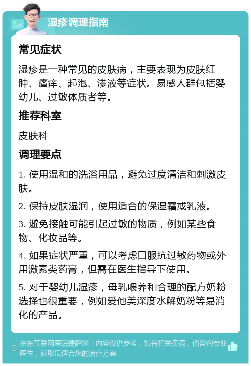 湿疹调理指南 常见症状 湿疹是一种常见的皮肤病，主要表现为皮肤红肿、瘙痒、起泡、渗液等症状。易感人群包括婴幼儿、过敏体质者等。 推荐科室 皮肤科 调理要点 1. 使用温和的洗浴用品，避免过度清洁和刺激皮肤。 2. 保持皮肤湿润，使用适合的保湿霜或乳液。 3. 避免接触可能引起过敏的物质，例如某些食物、化妆品等。 4. 如果症状严重，可以考虑口服抗过敏药物或外用激素类药膏，但需在医生指导下使用。 5. 对于婴幼儿湿疹，母乳喂养和合理的配方奶粉选择也很重要，例如爱他美深度水解奶粉等易消化的产品。